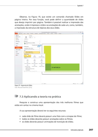 Capítulo 7
207
Informática Aplicada
Observe, na Figura 19, que existe um comando chamado Slides em
página inteira. Por essa função, você pode definir a quantidade de slides
que deseja imprimir por página. Também é possível realizar a impressão das
anotações, onde é impresso o slide e as anotações de cada um, como, também,
a impressão da estrutura de tópicos dos seus slides.
Figura 19 - Impressão de Slides
Fonte: Microsoft PowerPoint (2010).
7.3 Aplicando a teoria na prática
Pesquise e construa uma apresentação dos três melhores filmes que
estão em cartaz no cinema local.
A sua apresentação deverá ter os seguintes recursos:
• cada slide de filme deverá possuir uma foto com a sinopse do filme;
• todos os slides deverão possuir anotações sobre os filmes;
• os slides deverão possuir animações de transição de slides;
 