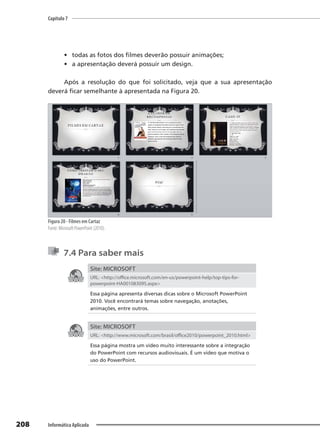 Capítulo 7
208 Informática Aplicada
• todas as fotos dos filmes deverão possuir animações;
• a apresentação deverá possuir um design.
Após a resolução do que foi solicitado, veja que a sua apresentação
deverá ficar semelhante à apresentada na Figura 20.
Figura 20 - Filmes em Cartaz
Fonte: Microsoft PowerPoint (2010).
7.4 Para saber mais
Site: MICROSOFT
URL: <http://office.microsoft.com/en-us/powerpoint-help/top-tips-for-
powerpoint-HA001083095.aspx>
Essa página apresenta diversas dicas sobre o Microsoft PowerPoint
2010. Você encontrará temas sobre navegação, anotações,
animações, entre outros.
Site: MICROSOFT
URL: <http://www.microsoft.com/brasil/office2010/powerpoint_2010.html>
Essa página mostra um vídeo muito interessante sobre a integração
do PowerPoint com recursos audiovisuais. É um vídeo que motiva o
uso do PowerPoint.
 