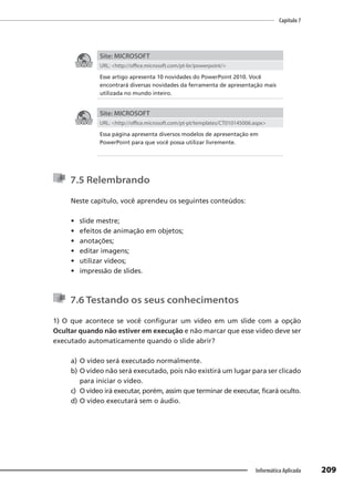 Capítulo 7
209
Informática Aplicada
Site: MICROSOFT
URL: <http://office.microsoft.com/pt-br/powerpoint/>
Esse artigo apresenta 10 novidades do PowerPoint 2010. Você
encontrará diversas novidades da ferramenta de apresentação mais
utilizada no mundo inteiro.
Site: MICROSOFT
URL: <http://office.microsoft.com/pt-pt/templates/CT010145006.aspx>
Essa página apresenta diversos modelos de apresentação em
PowerPoint para que você possa utilizar livremente.
7.5 Relembrando
Neste capítulo, você aprendeu os seguintes conteúdos:
• slide mestre;
• efeitos de animação em objetos;
• anotações;
• editar imagens;
• utilizar vídeos;
• impressão de slides.
7.6 Testando os seus conhecimentos
1) O que acontece se você configurar um vídeo em um slide com a opção
Ocultar quando não estiver em execução e não marcar que esse vídeo deve ser
executado automaticamente quando o slide abrir?
a) O vídeo será executado normalmente.
b) O vídeo não será executado, pois não existirá um lugar para ser clicado
para iniciar o vídeo.
c) O vídeo irá executar, porém, assim que terminar de executar, ficará oculto.
d) O vídeo executará sem o áudio.
 