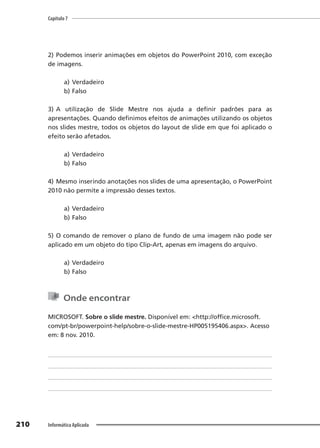 Capítulo 7
210 Informática Aplicada
2) Podemos inserir animações em objetos do PowerPoint 2010, com exceção
de imagens.
a) Verdadeiro
b) Falso
3) A utilização de Slide Mestre nos ajuda a definir padrões para as
apresentações. Quando definimos efeitos de animações utilizando os objetos
nos slides mestre, todos os objetos do layout de slide em que foi aplicado o
efeito serão afetados.
a) Verdadeiro
b) Falso
4) Mesmo inserindo anotações nos slides de uma apresentação, o PowerPoint
2010 não permite a impressão desses textos.
a) Verdadeiro
b) Falso
5) O comando de remover o plano de fundo de uma imagem não pode ser
aplicado em um objeto do tipo Clip-Art, apenas em imagens do arquivo.
a) Verdadeiro
b) Falso
Onde encontrar
MICROSOFT. Sobre o slide mestre. Disponível em: <http://office.microsoft.
com/pt-br/powerpoint-help/sobre-o-slide-mestre-HP005195406.aspx>. Acesso
em: 8 nov. 2010.
 