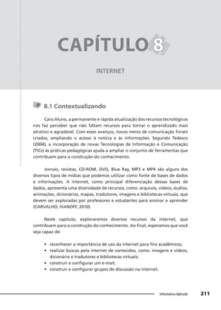 Capítulo 8
211
Informática Aplicada
INTERNET
CAPÍTULO 8
8
8.1 Contextualizando
Caro Aluno, a permanente e rápida atualização dos recursos tecnológicos
nos faz perceber que não faltam recursos para tornar o aprendizado mais
atrativo e agradável. Com esses avanços, novos meios de comunicação foram
criados, ampliando o acesso à notícia e às informações. Segundo Tedesco
(2004), a incorporação de novas Tecnologias de Informação e Comunicação
(TICs) às práticas pedagógicas ajuda a ampliar o conjunto de ferramentas que
contribuem para a construção do conhecimento.
Jornais, revistas, CD-ROM, DVD, Blue Ray, MP3 e MP4 são alguns dos
diversos tipos de mídias que podemos utilizar como fonte de bases de dados
e informações. A internet, como principal diferenciação dessas bases de
dados, apresenta uma diversidade de recursos, como: arquivos, vídeos, áudios,
animações, dicionários, mapas, tradutores, imagens e bibliotecas virtuais, que
devem ser exploradas por professores e estudantes para ensinar e aprender
(CARVALHO; IVANOFF, 2010).
Neste capítulo, exploraremos diversos recursos da internet, que
contribuem para a construção do conhecimento. Ao final, esperamos que você
seja capaz de:
• reconhecer a importância de uso da internet para fins acadêmicos;
• realizar buscas pela internet de conteúdos, como: imagens e vídeos,
dicionário e tradutores e bibliotecas virtuais;
• construir e configurar um e-mail;
• construir e configurar grupos de discussão na internet.
 