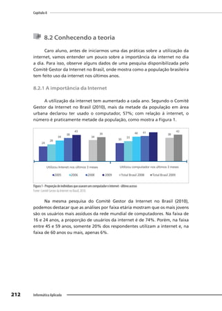 Capítulo 8
212 Informática Aplicada
8.2 Conhecendo a teoria
Caro aluno, antes de iniciarmos uma das práticas sobre a utilização da
internet, vamos entender um pouco sobre a importância da internet no dia
a dia. Para isso, observe alguns dados de uma pesquisa disponibilizada pelo
Comitê Gestor da Internet no Brasil, onde mostra como a população brasileira
tem feito uso da internet nos últimos anos.
8.2.1 A importância da Internet
A utilização da internet tem aumentado a cada ano. Segundo o Comitê
Gestor da Internet no Brasil (2010), mais da metade da população em área
urbana declarou ter usado o computador, 57%; com relação à internet, o
número é praticamente metade da população, como mostra a Figura 1.
24
28
34
38
43
34
39
30
33
40 41
38
43
Utilizou Intenet nos últimos 3 meses Utilizou computador nos últimos 3 meses
2005 2006 2008 2009 Total Brasil 2008 Total Brasil 2009
Figura1-Proporçãodeindivíduosqueusaramumcomputadoreinternet-últimoacesso
Fonte: Comitê Gestor da Internet no Brasil, 2010.
Na mesma pesquisa do Comitê Gestor da Internet no Brasil (2010),
podemos destacar que as análises por faixa etária mostram que os mais jovens
são os usuários mais assíduos da rede mundial de computadores. Na faixa de
16 e 24 anos, a proporção de usuários da internet é de 74%. Porém, na faixa
entre 45 e 59 anos, somente 20% dos respondentes utilizam a internet e, na
faixa de 60 anos ou mais, apenas 6%.
 