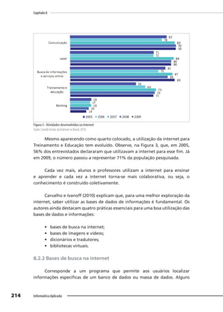 Capítulo 8
214 Informática Aplicada
Figura 3 - Atividades desenvolvidas na Internet
Fonte: Comitê Gestor da Internet no Brasil, 2010.
Mesmo aparecendo como quarto colocado, a utilização da internet para
Treinamento e Educação tem evoluído. Observe, na Figura 3, que, em 2005,
56% dos entrevistados declararam que utilizavam a internet para esse fim. Já
em 2009, o número passou a representar 71% da população pesquisada.
Cada vez mais, alunos e professores utilizam a internet para ensinar
e aprender e cada vez a internet torna-se mais colaborativa, ou seja, o
conhecimento é construído coletivamente.
Carvalho e Ivanoff (2010) explicam que, para uma melhor exploração da
internet, saber utilizar as bases de dados de informações é fundamental. Os
autores ainda destacam quatro práticas essenciais para uma boa utilização das
bases de dados e informações:
• bases de busca na internet;
• bases de imagens e vídeos;
• dicionários e tradutores;
• bibliotecas virtuais.
8.2.2 Bases de busca na internet
Corresponde a um programa que permite aos usuários localizar
informações específicas de um banco de dados ou massa de dados. Alguns
 