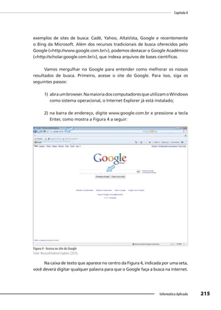 Capítulo 8
215
Informática Aplicada
exemplos de sites de busca: Cadê, Yahoo, AltaVista, Google e recentemente
o Bing da Microsoft. Além dos recursos tradicionais de busca oferecidos pelo
Google (<http://www.google.com.br/>), podemos destacar o Google Acadêmico
(<http://scholar.google.com.br/>), que indexa arquivos de bases científicas.
Vamos mergulhar no Google para entender como melhorar os nossos
resultados de busca. Primeiro, acesse o site do Google. Para isso, siga os
seguintes passos:
1) abraumbrowser.NamaioriadoscomputadoresqueutilizamoWindows
como sistema operacional, o Internet Explorer já está instalado;
2) na barra de endereço, digite www.google.com.br e pressione a tecla
Enter, como mostra a Figura 4 a seguir:
Figura 4 - Acesso ao site do Google
Fonte: Microsoft Internet Explorer (2010).
Na caixa de texto que aparece no centro da Figura 4, indicada por uma seta,
você deverá digitar qualquer palavra para que o Google faça a busca na internet.
 