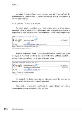 Capítulo 8
216 Informática Aplicada
A seguir, iremos utilizar vários recursos que permitem refinar, de
modo eficiente, os resultados e, consequentemente, chegar mais rápido à
informação desejada.
Pesquise por frases Entre Aspas
Se você quiser encontrar uma frase exata, digite-a entre aspas.
Exemplo: “Natal, a cidade do sol”. Digite essa frase no Google sem as aspas e
depois com as aspas. Você verá que o resultado muda. Vejamos um comparativo:
Figura 5 - Pesquisa com frase sem a utilização de aspas
Fonte: Disponível em: <www.google.com.br>.
Observe, na Figura 5, que a busca foi realizada com a frase sem a utilização
de aspas. O resultado obtido foi de aproximadamente 282.000 resultados.
Agora, veja a mesma busca com a frase utilizando aspas.
Figura 6 - Pesquisa com frase utilizando aspas
Fonte: Disponível em: <www.google.com.br>.
O resultado da busca retornou um número menor de páginas, no
entanto, a busca se aproximou mais do resultado.
Isso acontece porque, com a utilização das aspas, o Google vai buscar a
sentença exatamente como está escrita nos sites.
 