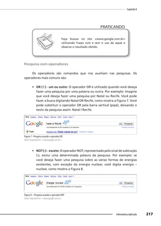 Capítulo 8
217
Informática Aplicada
PRATICANDO
PRATICANDO
Faça buscas no site <www.google.com.br>
utilizando frases com e sem o uso de aspas e
observe o resultado obtido.
Pesquisa com operadores
Os operadores são comandos que nos auxiliam nas pesquisas. Os
operadores mais comuns são:
• OR ( | ) - um ou outro: O operador OR é utilizado quando você deseja
fazer uma pesquisa por uma palavra ou outra. Por exemplo: Imagine
que você deseja fazer uma pesquisa por Natal ou Recife. Você pode
fazer a busca digitando Natal OR Recife, como mostra a Figura 7. Você
pode substituir o operador OR pela barra vertical (pipe), deixando o
texto da pesquisa assim: Natal | Recife.
Figura 7 - Pesquisa usando o operador OR
Fonte: Disponível em: <www.google.com.br>.
• NOT (-) – exceto: O operador NOT, representado pelo sinal de subtração
(-), exclui uma determinada palavra da pesquisa. Por exemplo: se
você deseja fazer uma pesquisa sobre as várias formas de energias
existentes, com exceção da energia nuclear, você digita energia –
nuclear, como mostra a Figura 8.
Figura 8 – Pesquisa usando o operador NOT
Fonte: Disponível em: <www.google.com.br>.
 