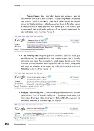 Capítulo 8
218 Informática Aplicada
• ~ - Assemelhados: Esse operador busca por palavras que se
assemelham com outras. Por exemplo: Se você deseja fazer uma busca
por pontos turísticos de Natal, você terá várias opções de buscas
como: pontos turísticos de Natal, Lugares turísticos de Natal ou Locais
turísticos de Natal. Para que você não tenha que fazer a busca por
todas essas frases, você poderá digitar a frase usando o operador de
assemelhados, como mostra a Figura 9.
Figura 9 – Pesquisa usando o operador Assemelhados (~)
Fonte: Disponível em: <www.google.com.br>.
• * - Só lembra parte: Imagine que você só lembra parte da frase que
está buscando. Você pode utilizar esse operador para que o Google
complete sua frase. Por exemplo: Se você deseja buscar pelo hino
nacional brasileiro mais só lembra parte da letra da música, você pode
adicionar um asterisco à sua busca que o Google completa os termos
faltantes, como mostra a Figura 10.
Figura 10 - Pesquisa com o operador Só lembra parte (*)
Fonte: Disponível em: <www.google.com.br>.
• Filetype - tipo do arquivo: O comando filetype faz uma busca por um
determinado tipo de arquivo. A Figura 11 apresenta uma busca por
História do Brasil que esteja em arquivos do tipo PDF. Observe que, no
resultado da busca, é exibido o tipo do arquivo.
Figura 11 - Pesquisa por tipo de arquivo
Fonte: Disponível em: <www.google.com.br>.
 