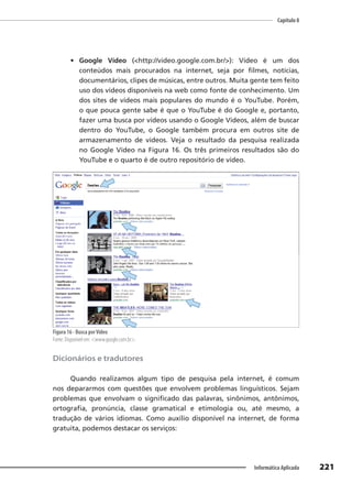 Capítulo 8
221
Informática Aplicada
• Google Vídeo (<http://video.google.com.br/>): Vídeo é um dos
conteúdos mais procurados na internet, seja por filmes, notícias,
documentários, clipes de músicas, entre outros. Muita gente tem feito
uso dos vídeos disponíveis na web como fonte de conhecimento. Um
dos sites de vídeos mais populares do mundo é o YouTube. Porém,
o que pouca gente sabe é que o YouTube é do Google e, portanto,
fazer uma busca por vídeos usando o Google Vídeos, além de buscar
dentro do YouTube, o Google também procura em outros site de
armazenamento de vídeos. Veja o resultado da pesquisa realizada
no Google Vídeo na Figura 16. Os três primeiros resultados são do
YouTube e o quarto é de outro repositório de vídeo.
Figura 16 - Busca porVídeo
Fonte: Disponível em: <www.google.com.br>.
Dicionários e tradutores
Quando realizamos algum tipo de pesquisa pela internet, é comum
nos depararmos com questões que envolvem problemas linguísticos. Sejam
problemas que envolvam o significado das palavras, sinônimos, antônimos,
ortografia, pronúncia, classe gramatical e etimologia ou, até mesmo, a
tradução de vários idiomas. Como auxílio disponível na internet, de forma
gratuita, podemos destacar os serviços:
 