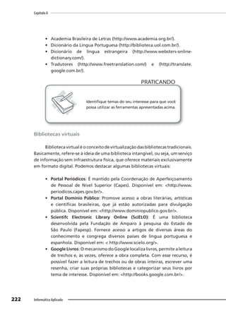Capítulo 8
222 Informática Aplicada
• Academia Brasileira de Letras (http://www.academia.org.br/).
• Dicionário da Língua Portuguesa (http://biblioteca.uol.com.br/).
• Dicionário de língua estrangeira (http://www.websters-online-
dictionary.com/).
• Tradutores (http://www.freetranslation.com/) e (http://translate.
google.com.br/).
PRATICANDO
PRATICANDO
Identifique temas do seu interesse para que você
possa utilizar as ferramentas apresentadas acima.
Bibliotecas virtuais
Biblioteca virtual é o conceito de virtualização das bibliotecas tradicionais.
Basicamente, refere-se à ideia de uma biblioteca intangível, ou seja, um serviço
de informação sem infraestrutura física, que oferece materiais exclusivamente
em formato digital. Podemos destacar algumas bibliotecas virtuais:
• Portal Periódicos: É mantido pela Coordenação de Aperfeiçoamento
de Pessoal de Nível Superior (Capes). Disponível em: <http://www.
periodicos.capes.gov.br/>.
• Portal Domínio Público: Promove acesso a obras literárias, artísticas
e científicas brasileiras, que já estão autorizadas para divulgação
pública. Disponível em: <http://www.dominiopublico.gov.br/>.
• Scientifc Electronic Library Online (SciELO): É uma biblioteca
desenvolvida pela Fundação de Amparo à pesquisa do Estado de
São Paulo (Fapesp). Fornece acesso a artigos de diversas áreas do
conhecimento e congrega diversos países de língua portuguesa e
espanhola. Disponível em: < http://www.scielo.org/>.
• Google Livros: O mecanismo do Google localiza livros, permite a leitura
de trechos e, às vezes, oferece a obra completa. Com esse recurso, é
possível fazer a leitura de trechos ou de obras inteiras, escrever uma
resenha, criar suas próprias bibliotecas e categorizar seus livros por
tema de interesse. Disponível em: <http://books.google.com.br/>.
 