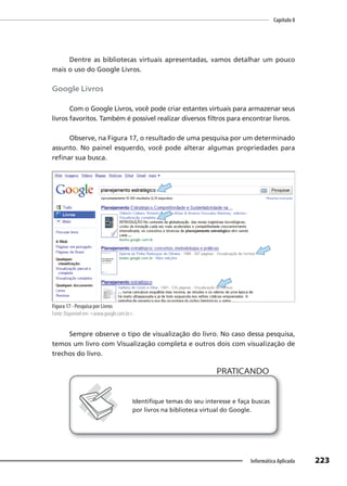 Capítulo 8
223
Informática Aplicada
Dentre as bibliotecas virtuais apresentadas, vamos detalhar um pouco
mais o uso do Google Livros.
Google Livros
Com o Google Livros, você pode criar estantes virtuais para armazenar seus
livros favoritos. Também é possível realizar diversos filtros para encontrar livros.
Observe, na Figura 17, o resultado de uma pesquisa por um determinado
assunto. No painel esquerdo, você pode alterar algumas propriedades para
refinar sua busca.
Figura 17 - Pesquisa por Livros
Fonte: Disponível em: <www.google.com.br>.
Sempre observe o tipo de visualização do livro. No caso dessa pesquisa,
temos um livro com Visualização completa e outros dois com visualização de
trechos do livro.
PRATICANDO
PRATICANDO
Identifique temas do seu interesse e faça buscas
por livros na biblioteca virtual do Google.
 