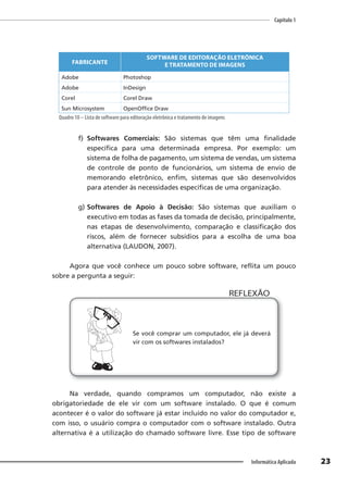 Capítulo 1
23
Informática Aplicada
FABRICANTE
SOFTWARE DE EDITORAÇÃO ELETRÔNICA
E TRATAMENTO DE IMAGENS
Adobe Photoshop
Adobe InDesign
Corel Corel Draw
Sun Microsystem OpenOffice Draw
Quadro 10 – Lista de software para editoração eletrônica e tratamento de imagens
f) Softwares Comerciais: São sistemas que têm uma finalidade
específica para uma determinada empresa. Por exemplo: um
sistema de folha de pagamento, um sistema de vendas, um sistema
de controle de ponto de funcionários, um sistema de envio de
memorando eletrônico, enfim, sistemas que são desenvolvidos
para atender às necessidades específicas de uma organização.
g) Softwares de Apoio à Decisão: São sistemas que auxiliam o
executivo em todas as fases da tomada de decisão, principalmente,
nas etapas de desenvolvimento, comparação e classificação dos
riscos, além de fornecer subsídios para a escolha de uma boa
alternativa (LAUDON, 2007).
Agora que você conhece um pouco sobre software, reflita um pouco
sobre a pergunta a seguir:
Se você comprar um computador, ele já deverá
vir com os softwares instalados?
REFLEXÃO
Na verdade, quando compramos um computador, não existe a
obrigatoriedade de ele vir com um software instalado. O que é comum
acontecer é o valor do software já estar incluído no valor do computador e,
com isso, o usuário compra o computador com o software instalado. Outra
alternativa é a utilização do chamado software livre. Esse tipo de software
 