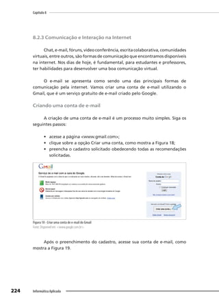 Capítulo 8
224 Informática Aplicada
8.2.3 Comunicação e Interação na Internet
Chat, e-mail, fóruns, vídeo conferência, escrita colaborativa, comunidades
virtuais, entre outros, são formas de comunicação que encontramos disponíveis
na internet. Nos dias de hoje, é fundamental, para estudantes e professores,
ter habilidades para desenvolver uma boa comunicação virtual.
O e-mail se apresenta como sendo uma das principais formas de
comunicação pela internet. Vamos criar uma conta de e-mail utilizando o
Gmail, que é um serviço gratuito de e-mail criado pelo Google.
Criando uma conta de e-mail
A criação de uma conta de e-mail é um processo muito simples. Siga os
seguintes passos:
• acesse a página <www.gmail.com>;
• clique sobre a opção Criar uma conta, como mostra a Figura 18;
• preencha o cadastro solicitado obedecendo todas as recomendações
solicitadas.
Figura 18 - Criar uma conta de e-mail do Gmail
Fonte: Disponível em: <www.google.com.br>.
Após o preenchimento do cadastro, acesse sua conta de e-mail, como
mostra a Figura 19.
 