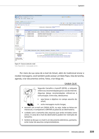 Capítulo 8
225
Informática Aplicada
Figura 19 - Acesso à conta de e-mail
Fonte: Disponível em: <www.google.com.br>.
Por meio da sua caixa de e-mail do Gmail, além do tradicional enviar e
receber mensagens, você também pode acessar um Bate-Papo, lista de tarefas,
agenda, criar documentos online, fotos, criar blogs etc.
Segundo Carvalho e Ivanoff (2010), a netquete
refere-searecomendaçõesparaousodainternet.
Algumas dessas recomendações referem-se à
comunicação. Entre elas, destacamos:
• seja breve e objetivo no campo assunto do
email;
• evite mensagens muito longas;
• escrever um e-mail em CAIXA ALTA, ou seja, todas as letras em
maiúsculo, é compatível a GRITAR as palavras ao destinatário;
• cuidado com o tamanho dos arquivos que serão enviados como
anexo. A caixa de e-mail do destinatário poderá ter restrições de
tamanho;
• lembre-se de que o e-mail é um documento eletrônico, portanto,
evite tratar de assuntos comprometedores.
SAIBA QUE
 