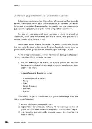 Capítulo 8
226 Informática Aplicada
Criando um grupo de discussão – Comunidades virtuais
Estabelecer relacionamentos. Esta pode ser a frase para justificar a criação
de uma comunidade virtual. Estas comunidades são, na verdade, uma forma
de troca de informações de experiências. São pessoas com interesses comuns,
que querem ou precisam, de alguma forma, compartilhar informações.
Em sala de aula presencial, onde professor e aluno se encontram
fisicamente, existe uma comunidade, que não é virtual, mas que possui as
mesmas características de uma virtual.
Na internet, temos diversas formas de criação de comunidades virtuais.
Seja por meio de redes sociais, como Orkut ou Facebook, ou por meio de
grupos online, como: grupos.com.br, Yahoo! Grupos ou Google Grupos.
Como principais recursos disponíveis na utilização de grupos, citados por
Carvalho e Ivanoff (2010), podemos destacar:
• lista de distribuição de e-mail: os e-mails podem ser enviados
diretamente a todos os integrantes de um grupo usando-se um único
endereço de email;
• compartilhamento de recursos como:
 armazenagem de arquivos;
 fotos;
 links;
 banco de dados;
 enquete;
 agenda.
Vamos criar um grupo usando o recurso gratuito do Google. Para isso,
siga os seguintes passos:
1) acesse a página <groups.google.com>;
2) na página que abre, mostrada na Figura 20, observe que, para criar um
grupo, você precisa ter um e-mail associado a uma conta do Google;
3) veja, também, que você pode pesquisar grupos já existentes e se
associar a esses;
 