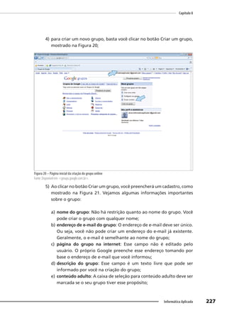 Capítulo 8
227
Informática Aplicada
4) para criar um novo grupo, basta você clicar no botão Criar um grupo,
mostrado na Figura 20;
Figura 20 – Página inicial da criação do grupo online
Fonte: Disponível em: <groups.google.com.br>.
5) Ao clicar no botão Criar um grupo, você preencherá um cadastro, como
mostrado na Figura 21. Vejamos algumas informações importantes
sobre o grupo:
a) nome do grupo: Não há restrição quanto ao nome do grupo. Você
pode criar o grupo com qualquer nome;
b) endereço de e-mail do grupo: O endereço de e-mail deve ser único.
Ou seja, você não pode criar um endereço do e-mail já existente.
Geralmente, o e-mail é semelhante ao nome do grupo;
c) página do grupo na internet: Esse campo não é editado pelo
usuário. O próprio Google preenche esse endereço tomando por
base o endereço de e-mail que você informou;
d) descrição do grupo: Esse campo é um texto livre que pode ser
informado por você na criação do grupo;
e) conteúdo adulto: A caixa de seleção para conteúdo adulto deve ser
marcada se o seu grupo tiver esse propósito;
 