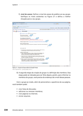 Capítulo 8
228 Informática Aplicada
f) nível de acesso: Define o nível de acesso do público ao seu grupo.
Verifique os níveis existentes na Figura 21 e defina a melhor
situação para o seu grupo.
Figura 21 - Criação do Grupo online do Google Groups
Fonte: Disponível em: <groups.google.com.br>.
6) A segunda etapa da criação do grupo é a definição dos membros. Essa
etapa pode ser deixada para ser feita depois, porém, para informar os
membros do grupo, você precisa do endereço de e-mail dessas pessoas.
Com o grupo já criado, além de personalizar a aparência da sua página,
você também pode:
• criar listas de discussão;
• adicionar ou remover membros;
• criar páginas na internet;
• enviar arquivos.
 