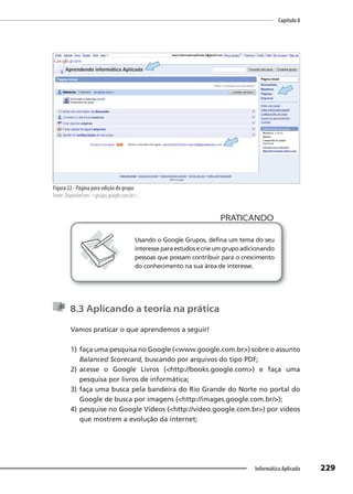 Capítulo 8
229
Informática Aplicada
Figura 22 - Página para edição do grupo
Fonte: Disponível em: <groups.google.com.br>.
PRATICANDO
PRATICANDO
Usando o Google Grupos, defina um tema do seu
interesseparaestudosecrieumgrupoadicionando
pessoas que possam contribuir para o crescimento
do conhecimento na sua área de interesse.
8.3 Aplicando a teoria na prática
Vamos praticar o que aprendemos a seguir!
1) faça uma pesquisa no Google (<www.google.com.br>) sobre o assunto
Balanced Scorecard, buscando por arquivos do tipo PDF;
2) acesse o Google Livros (<http://books.google.com>) e faça uma
pesquisa por livros de informática;
3) faça uma busca pela bandeira do Rio Grande do Norte no portal do
Google de busca por imagens (<http://images.google.com.br/>);
4) pesquise no Google Vídeos (<http://video.google.com.br>) por vídeos
que mostrem a evolução da internet;
 