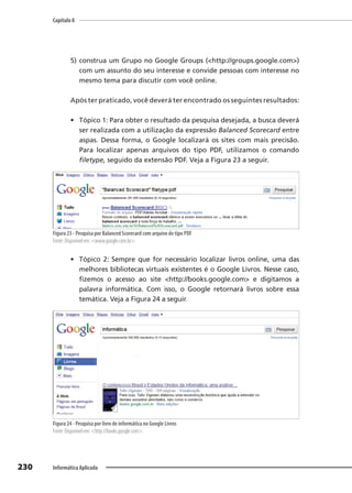 Capítulo 8
230 Informática Aplicada
5) construa um Grupo no Google Groups (<http://groups.google.com>)
com um assunto do seu interesse e convide pessoas com interesse no
mesmo tema para discutir com você online.
Após ter praticado, você deverá ter encontrado os seguintes resultados:
• Tópico 1: Para obter o resultado da pesquisa desejada, a busca deverá
ser realizada com a utilização da expressão Balanced Scorecard entre
aspas. Dessa forma, o Google localizará os sites com mais precisão.
Para localizar apenas arquivos do tipo PDF, utilizamos o comando
filetype, seguido da extensão PDF. Veja a Figura 23 a seguir.
Figura 23 - Pesquisa por Balanced Scorecard com arquivo do tipo PDF
Fonte: Disponível em: <www.google.com.br>.
• Tópico 2: Sempre que for necessário localizar livros online, uma das
melhores bibliotecas virtuais existentes é o Google Livros. Nesse caso,
fizemos o acesso ao site <http://books.google.com> e digitamos a
palavra informática. Com isso, o Google retornará livros sobre essa
temática. Veja a Figura 24 a seguir.
Figura 24 - Pesquisa por livro de informática no Google Livros
Fonte: Disponível em: <http://books.google.com>.
 