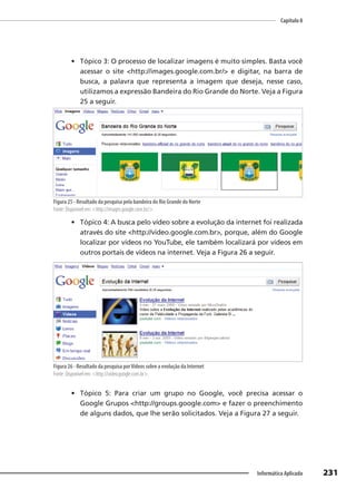 Capítulo 8
231
Informática Aplicada
• Tópico 3: O processo de localizar imagens é muito simples. Basta você
acessar o site <http://images.google.com.br/> e digitar, na barra de
busca, a palavra que representa a imagem que deseja, nesse caso,
utilizamos a expressão Bandeira do Rio Grande do Norte. Veja a Figura
25 a seguir.
Figura 25 - Resultado da pesquisa pela bandeira do Rio Grande do Norte
Fonte: Disponível em: <http://images.google.com.br/>.
• Tópico 4: A busca pelo vídeo sobre a evolução da internet foi realizada
através do site <http://video.google.com.br>, porque, além do Google
localizar por vídeos no YouTube, ele também localizará por vídeos em
outros portais de vídeos na internet. Veja a Figura 26 a seguir.
Figura 26 - Resultado da pesquisa porVídeos sobre a evolução da Internet
Fonte: Disponível em: <http://video.google.com.br>.
• Tópico 5: Para criar um grupo no Google, você precisa acessar o
Google Grupos <http://groups.google.com> e fazer o preenchimento
de alguns dados, que lhe serão solicitados. Veja a Figura 27 a seguir.
 