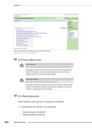 Capítulo 8
232 Informática Aplicada
Figura 27 - Resultado da criação do grupo sobre um tema de interesse
Fonte: Disponível em: <http://groups.google.com>.
8.4 Para saber mais
Site: Google
URL: <http://www.google.com.br/intl/pt-BR/help/features.html#calculator>
Essa página apresenta diversas formas de utilização do Google para
buscar informações. As informações disponíveis vão desde busca
simples de texto até conversores de moedas.
Site: Info Wester
URL: <http://www.infowester.com/dicasgoogle.php>
Essa página apresenta diversas dicas de como utilizar o Google. Veja
dicas de como efetuar cálculos, conversão de unidades e dicas para
melhorar as pesquisas por informações.
8.5 Relembrando
Neste capítulo, você aprendeu os seguintes conteúdos:
• a importância da internet e sua utilização;
 bases de busca na internet:
 bases de textos e arquivos;
 