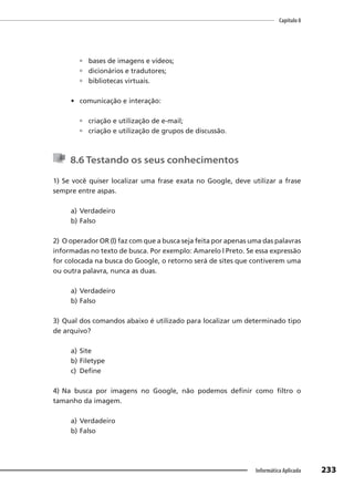 Capítulo 8
233
Informática Aplicada
 bases de imagens e vídeos;
 dicionários e tradutores;
 bibliotecas virtuais.
• comunicação e interação:
 criação e utilização de e-mail;
 criação e utilização de grupos de discussão.
8.6 Testando os seus conhecimentos
1) Se você quiser localizar uma frase exata no Google, deve utilizar a frase
sempre entre aspas.
a) Verdadeiro
b) Falso
2) O operador OR (|) faz com que a busca seja feita por apenas uma das palavras
informadas no texto de busca. Por exemplo: Amarelo | Preto. Se essa expressão
for colocada na busca do Google, o retorno será de sites que contiverem uma
ou outra palavra, nunca as duas.
a) Verdadeiro
b) Falso
3) Qual dos comandos abaixo é utilizado para localizar um determinado tipo
de arquivo?
a) Site
b) Filetype
c) Define
4) Na busca por imagens no Google, não podemos definir como filtro o
tamanho da imagem.
a) Verdadeiro
b) Falso
 