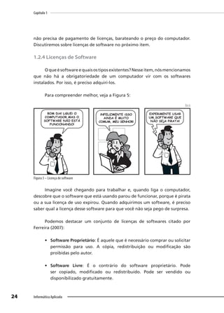 Capítulo 1
24 Informática Aplicada
não precisa de pagamento de licenças, barateando o preço do computador.
Discutiremos sobre licenças de software no próximo item.
1.2.4 Licenças de Software
O que é software e quais os tipos existentes? Nesse item, nós mencionamos
que não há a obrigatoriedade de um computador vir com os softwares
instalados. Por isso, é preciso adquiri-los.
Para compreender melhor, veja a Figura 5:
Beck
Figura 5 – Licença de software
Imagine você chegando para trabalhar e, quando liga o computador,
descobre que o software que está usando parou de funcionar, porque é pirata
ou a sua licença de uso expirou. Quando adquirimos um software, é preciso
saber qual a licença desse software para que você não seja pego de surpresa.
Podemos destacar um conjunto de licenças de softwares citado por
Ferreira (2007):
• Software Proprietário: É aquele que é necessário comprar ou solicitar
permissão para uso. A cópia, redistribuição ou modificação são
proibidas pelo autor.
• Software Livre: É o contrário do software proprietário. Pode
ser copiado, modificado ou redistribuído. Pode ser vendido ou
disponibilizado gratuitamente.
 