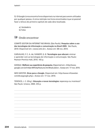 Capítulo 8
234 Informática Aplicada
5) O Google Livros encontra livros disponíveis na internet para serem utilizados
por qualquer pessoa. A única restrição nos livros encontrados é que só possível
fazer a leitura do primeiro capítulo de cada obra localizada.
a) Verdadeiro
b) Falso
Onde encontrar
COMITÊ GESTOR DA INTERNET NO BRASIL (São Paulo). Pesquisa sobre o uso
das tecnologias da informação e comunicação no Brasil 2009. São Paulo,
2010. Disponível em: <www.cetic.br>. Acesso em: 08 nov. 2010.
CARVALHO, F. C. A. de; IVANOFF, G. B. Tecnologias que educam: ensinar
e aprender com as tecnologias de informação e comunicação. São Paulo:
Pearson Prentice Hall, 2010. 165 p.
GOOGLE. Melhore sua experiência de pesquisa. Disponível em: <http://www.
google.com.br/intl/pt-BR/help/features.html#calculator>. Acesso em: 17 nov. 2010.
INFO WESTER. Dicas para o Google. Disponível em: http://www.infowester.
com/dicasgoogle.php>. Acesso em: 17 nov. 2010.
TEDESCO, J. C. (Org.). Educação e novas tecnologias: esperança ou incerteza?
São Paulo: Unesco, 2004. 255 p.
 