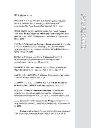 Referências
CARVALHO, F. C. A. de; IVANOFF, G. B. Tecnologias que educam:
ensinar e aprender com as tecnologias de informação e
comunicação. São Paulo: Pearson Prentice Hall, 2010. 165 p.
COMITÊ GESTOR DA INTERNET NO BRASIL (São Paulo). Pesquisa
sobre o uso das tecnologias da informação e comunicação no Brasil
2009. São Paulo, 2010. Disponível em: <www.cetic.br>. Acesso em:
08 nov. 2010.
FERREIRA, L. Software livre, freeware, shareware, copyleft: entenda
as licenças de software. UOL Tecnologia, 2007. Disponível em:
<http://tecnologia.uol.com. br/ultnot/2007/12/20/ult4213u266.jhtm>.
Acesso em: 23 set. 2010.
GOOGLE. Melhore sua experiência de pesquisa. Disponível
em: <http://www.google.com.br/intl/pt-BR/help/features.
html#calculator>. Acesso em: 17 nov. 2010.
INFO WESTER. Dicas para o Google. Disponível em: <http://www.
infowester. com/dicasgoogle.php>. Acesso em: 17 nov. 2010.
LAUDON, K. C.; LOUNDON, J. P. Sistemas de informações gerenciais.
São Paulo: Pearson Prentice Hall, 2007.
MANZANO, J. A. N. G.; MANZANO, A. L. N. G. Estudo dirigido de
Microsoft Office Excel 2010 avançado. São Paulo: Érica, 2010.
MICROSOFT. Adicionar transições entre slides. Disponível em:
<http://office.microsoft.com/pt-br/powerpoint-help/adicionar-
transicoes-entre-slidesHA010107771.aspx>. Acesso em: 04 nov. 2010.
______. Comparativo entre as versões do Windows. Disponível em:
<http://windows.microsoft.com/pt-PT/windows/shop>. Acesso em: 27
set. 2010.
______. Criando gráficos. Disponível em: <http://office.microsoft.com/
pt-br/ excel-help/CH010369059.aspx>. Acesso em: 29 out. 2010c.
REFERÊNCIAS
REFERÊNCIAS
 