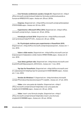 236
Referências
Informática Aplicada
______. Criar fórmulas condicionais usando a função SE. Disponível em: <http://
office.microsoft.com/pt-br/excel-help/criar-formulas-condicionaisusando-a-
funcao-se-HP005251012.aspx>. Acesso em: 28 out. 2010a.
______. Empresa. Disponível em: <http://office.microsoft.com/pt-pt/templates/
CT010145006.aspx>. Acesso em: 03 nov. 2010.
______. Experimente o Microsoft Office 2010. Disponível em: <http:// office.
microsoft.com/pt-br/try/>. Acesso em: 29 set. 2010a.
______. Introdução ao Excel 2010. Disponível em: <http://office.microsoft.
com/ pt-br/excel-help/?CTT=97>. Acesso em: 20 out. 2010b.
______. Os 10 principais motivos para experimentar o PowerPoint 2010.
Disponível em: <http://office.microsoft.com/pt-br/powerpoint/>. Acesso em: 1
nov. 2010.
______. Sobre o slide mestre. Disponível em: <http://office.microsoft.com/ pt-
br/powerpoint-help/sobre-o-slide-mestre-HP005195406.aspx>. Acesso em: 8
nov. 2010.
______. Suas ideias ganham vida. Disponível em: <http://www.microsoft.com/
brasil/office2010/powerpoint_2010.html>. Acesso em: 1 nov. 2010.
______. Top tips for PowerPoint. Disponível em: <http://office.microsoft.com/
en-us/powerpoint-help/top-tips-for-powerpoint-HA001083095.aspx>. Acesso
em: 1 nov. 2010.
______. Versões do Windows 7. Disponível em: <http://windows.microsoft.
com/pt-PT/windows7/products/compare?T1=tab20>. Acesso em: 27 set. 2010.
______. Vídeo: criar uma pasta de trabalho. Disponível em: <http://
office.microsoft.com/pt-br/excel-help/video-criar-uma-pasta-de-
trabalhoVA101809986.aspx>. Acesso em: 20 out. 2010c.
______. Vídeo: inserir uma fórmula simples. Disponível em: <http://
office.microsoft.com/pt-br/excel-help/video-inserir-uma-formula-
simplesVA101809889.aspx>. Acesso em: 20 out. 2010d.
 