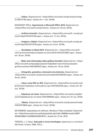 237
Referências
Informática Aplicada
______. Vídeos. Disponível em: <http://office.microsoft.com/pt-br/excel-help/
CL100315182.aspx>. Acesso em: 1 nov. 2010d.
MICROSOFT Office. Experimente o Microsoft Office 2010. Disponível em:
<http://office.microsoft.com/pt-br/try/>. Acesso em: 29 set. 2010a.
______. Gráficos SmartArt. Disponível em: <http://office.microsoft. com/pt-pt/
word-help/CH010372760.aspx >. Acesso em: 11 out. 2010a.
______. Imagens e ClipArt. Disponível em: <http://office.microsoft.com/pt-pt/
word-help/CH010372758.aspx>. Acesso em: 8 out. 2010b.
______. Novidades no Word 2010. Disponível em: < http://office.microsoft.
com/ pt-br/word-help/novidades-no-word-2010-HA010372687.aspx>. Acesso
em: 30 set. 2010b.
______. Obter mais informações sobre gráficos SmartArt. Disponível em: <http://
office.microsoft.com/pt-pt/powerpoint-help/obter-mais-informacoessobre-
graficos-smartart-HA010039537.aspx>. Acesso em: 10 out. 2010c.
______. Ortografia, gramática e dicionário de sinônimos. Disponível em:
<http://office.microsoft.com/pt-br/word-help/CH010369345.aspx>. Acesso em:
30 set. 2010c.
______. Salvar como PDF ou XPS. Disponível em: <http://office.microsoft.com/
pt-br/word-help/salvar-como-pdf-ou-xps-HA010354239.aspx>. Acesso em: 02
out. 2010d.
______. Selecionar um texto. Disponível em: <http://office.microsoft.com/ptbr/
word-help/selecionar-um-texto-HA010096402.aspx>. Acesso em: 01 out. 2010e.
______. Tabelas. Disponível em: <http://office.microsoft.com/pt-pt/word-help/
CH010372684.aspx>. Acesso em: 9 out. 2010d.
SECTORZERO: especialistas em software. Windows 7 (lista completa). Disponível
em: <http://www.sectorzero.pt/subcapatotal.asp?caId=74000&mscssid=X0MT
4JRU8LKB8KU1SJE58DWA30SA3RTC>. Acesso em: 27 set. 2010.
TEDESCO, J. C. (Org.). Educação e novas tecnologias: esperança ou incerteza?
São Paulo: Unesco, 2004. 255 p.
 