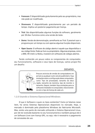 Capítulo 1
25
Informática Aplicada
• Freeware: É disponibilizado gratuitamente pelo seu proprietário, mas
não pode ser modificado.
• Shareware: É disponibilizado gratuitamente por um período de
tempo. Implica um posterior pagamento por licença.
• Trial: São disponibilizadas algumas funções do software, geralmente
por 30 dias. Funciona como uma versão de teste.
• Demo: Versão de demonstração, semelhante ao Trial. É possível usar o
programa por um tempo ou com apenas algumas funções disponíveis.
• Open Source: O software de código aberto é aquele que disponibiliza o
seu código fonte. Pode ser livre ou proprietário. Algumas empresas, como
a IBM, HP, Intel e a Nokia, investem em softwares de códigos abertos.
Tendo conhecido um pouco sobre os componentes do computador,
seu funcionamento, softwares e seus tipos de licenças, vamos propor-lhe
um desafio:
Procure anúncios de vendas de computadores em
jornais ou qualquer outro veículo publicitário. Faça
anotações sobre a configuração desse computador,
como: Tipo de processador, tamanho do disco
rígido, tamanho da memória, tipo de monitor e
tamanho. Depois, também faça anotações para os
softwaresinstaladosnocomputador,relacionando-
os com o tipo de licença de cada um.
DESAFIO
1.2.5 Usando o Sistema Operacional Windows
O que é Software e quais os tipos existentes? Como já falamos nesse
item, há vários Sistemas Operacionais disponíveis no mercado. Hoje, o
mercado é dominado pela plataforma Windows da fabricante Microsoft.
Mas, existe uma parte do mercado utilizando o Sistema Operacional Linux,
por ele ter evoluído bastante no seu funcionamento e também porque ele é
um Software Livre com licença GPL, ou seja, não é necessário o pagamento
de concessões de uso.
 