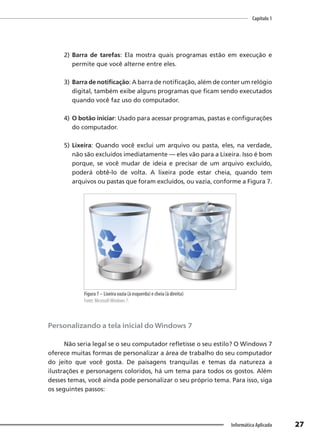 Capítulo 1
27
Informática Aplicada
2) Barra de tarefas: Ela mostra quais programas estão em execução e
permite que você alterne entre eles.
3) Barra de notificação: A barra de notificação, além de conter um relógio
digital, também exibe alguns programas que ficam sendo executados
quando você faz uso do computador.
4) O botão iniciar: Usado para acessar programas, pastas e configurações
do computador.
5) Lixeira: Quando você exclui um arquivo ou pasta, eles, na verdade,
não são excluídos imediatamente — eles vão para a Lixeira. Isso é bom
porque, se você mudar de ideia e precisar de um arquivo excluído,
poderá obtê-lo de volta. A lixeira pode estar cheia, quando tem
arquivos ou pastas que foram excluídos, ou vazia, conforme a Figura 7.
Figura 7 – Lixeira vazia (à esquerda) e cheia (à direita)
Fonte: MicrosoftWindows 7.
Personalizando a tela inicial do Windows 7
Não seria legal se o seu computador refletisse o seu estilo? O Windows 7
oferece muitas formas de personalizar a área de trabalho do seu computador
do jeito que você gosta. De paisagens tranquilas e temas da natureza a
ilustrações e personagens coloridos, há um tema para todos os gostos. Além
desses temas, você ainda pode personalizar o seu próprio tema. Para isso, siga
os seguintes passos:
 