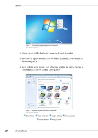 Capítulo 1
28 Informática Aplicada
Figura 8 – Acessando as propriedades da área de trabalho
Fonte: MicrosoftWindows 7.
a) clique com o botão direito do mouse na área de trabalho;
b) selecione a opção Personalizar no menu suspenso, como mostra a
seta na Figura 8;
c) será exibida uma janela com algumas opções de vários temas já
instalados para serem usados. Ver Figura 9:
Figura 9 – Personalizar a área de trabalho doWindows
Fonte: MicrosoftWindows 7.
1 Temas Prontos 2 Temas na Internet 3 Imagem de fundo 4 Cores das janelas
5 Sons doWindows 6 Proteção de tela
1
2
3 4
5
6
 