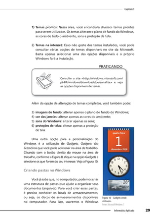 Capítulo 1
29
Informática Aplicada
1) Temas prontos: Nessa área, você encontrará diversos temas prontos
para serem utilizados. Os temas alteram o plano de fundo do Windows,
as cores de todo o ambiente, sons e proteção de tela.
2) Temas na internet: Caso não goste dos temas instalados, você pode
consultar várias opções de temas disponíveis no site da Microsoft.
Basta apenas selecionar uma das opções disponíveis e o próprio
Windows fará a instalação.
PRATICANDO
PRATICANDO
Consulte o site <http://windows.microsoft.com/
pt-BR/windows/downloads/personalize> e veja
as opções disponíveis de temas.
Além da opção de alteração de temas completos, você também pode:
3) imagens de fundo: alterar apenas o plano de fundo do Windows;
4) cor das janelas: alterar apenas as cores do ambiente;
5) sons do Windows: alterar apenas os sons;
6) proteções de telas: alterar apenas a proteção
de tela.
Uma outra opção para a personalização do
Windows é a utilização de Gadgets. Gadgets são
acessórios que você pode adicionar na área de trabalho.
Clicando com o botão direito do mouse na área de
trabalho, conforme a Figura 8, clique na opção Gadgets e
selecione os que forem do seu interesse. Veja a Figura 10.
Criando pastas no Windows
Você já sabe que, no computador, podemos criar
uma estrutura de pastas que ajude a organizar seus
documentos (arquivos). Para você criar essas pastas,
é preciso conhecer os locais de armazenamentos,
ou seja, os discos de armazenamentos disponíveis
no computador. Para isso, usaremos o Windows
Figura 10 – Gadgets sendo
utilizados
Fonte: MicrosoftWindows 7.
 