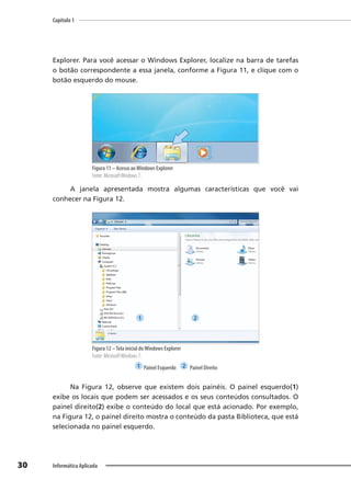 Capítulo 1
30 Informática Aplicada
Explorer. Para você acessar o Windows Explorer, localize na barra de tarefas
o botão correspondente a essa janela, conforme a Figura 11, e clique com o
botão esquerdo do mouse.
Figura 11 – Acesso aoWindows Explorer
Fonte: MicrosoftWindows 7.
A janela apresentada mostra algumas características que você vai
conhecer na Figura 12.
Figura 12 –Tela inicial doWindows Explorer
Fonte: MicrosoftWindows 7.
1 Painel Esquerdo 2 Painel Direito
Na Figura 12, observe que existem dois painéis. O painel esquerdo(1)
exibe os locais que podem ser acessados e os seus conteúdos consultados. O
painel direito(2) exibe o conteúdo do local que está acionado. Por exemplo,
na Figura 12, o painel direito mostra o conteúdo da pasta Biblioteca, que está
selecionada no painel esquerdo.
1 2
 