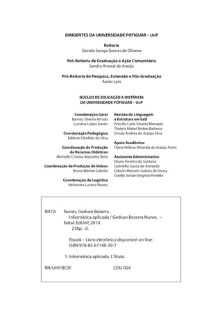 N972i Nunes, Gedson Bezerra.
Informática aplicada / Gedson Bezerra Nunes. –
Natal: EdUnP, 2010.
238p. : il.
Ebook – Livro eletrônico disponível on-line.
ISBN 978-85-61140-39-7
1. Informática aplicada. I.Título.
RN/UnP/BCSF CDU 004
DIRIGENTES DA UNIVERSIDADE POTIGUAR – UnP
Reitoria
Sâmela Soraya Gomes de Oliveira
Pró-Reitoria de Graduação e Ação Comunitária
Sandra Amaral de Araújo
Pró-Reitoria de Pesquisa, Extensão e Pós-Graduação
Aarão Lyra
NÚCLEO DE EDUCAÇÃO A DISTÂNCIA
DA UNIVERSIDADE POTIGUAR – UnP
Coordenação Geral
Barney Silveira Arruda
Luciana Lopes Xavier
Coordenação Pedagógica
Edilene Cândido da Silva
Coordenação de Produção
de Recursos Didáticos
Michelle Cristine Mazzetto Betti
Coordenação de Produção de Vídeos
Bruna Werner Gabriel
Coordenação de Logística
Helionara Lucena Nunes
Revisão de Linguagem
e Estrutura em EaD
Priscilla Carla Silveira Menezes
Thalyta Mabel Nobre Barbosa
Úrsula Andréa de Araújo Silva
Apoio Acadêmico
Flávia Helena Miranda de Araújo Freire
Assistente Administrativo
Eliane Ferreira de Santana
Gabriella Souza de Azevedo
Gibson Marcelo Galvão de Sousa
Giselly Jordan Virginia Portella
 