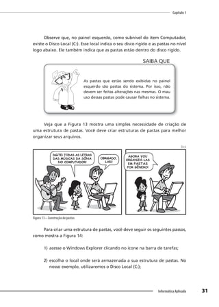 Capítulo 1
31
Informática Aplicada
Observe que, no painel esquerdo, como subnível do item Computador,
existe o Disco Local (C:). Esse local indica o seu disco rígido e as pastas no nível
logo abaixo. Ele também indica que as pastas estão dentro do disco rígido.
As pastas que estão sendo exibidas no painel
esquerdo são pastas do sistema. Por isso, não
devem ser feitas alterações nas mesmas. O mau
uso dessas pastas pode causar falhas no sistema.
SAIBA QUE
Veja que a Figura 13 mostra uma simples necessidade de criação de
uma estrutura de pastas. Você deve criar estruturas de pastas para melhor
organizar seus arquivos.
Beck
Figura 13 – Construção de pastas
Para criar uma estrutura de pastas, você deve seguir os seguintes passos,
como mostra a Figura 14:
1) acesse o Windows Explorer clicando no ícone na barra de tarefas;
2) escolha o local onde será armazenada a sua estrutura de pastas. No
nosso exemplo, utilizaremos o Disco Local (C:);
 