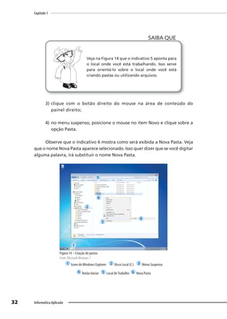 Capítulo 1
32 Informática Aplicada
Veja na Figura 14 que o indicativo 5 aponta para
o local onde você está trabalhando. Isso serve
para orientá-lo sobre o local onde você está
criando pastas ou utilizando arquivos.
SAIBA QUE
3) clique com o botão direito do mouse na área de conteúdo do
painel direito;
4) no menu suspenso, posicione o mouse no item Novo e clique sobre a
opção Pasta.
Observe que o indicativo 6 mostra como será exibida a Nova Pasta. Veja
que o nome Nova Pasta aparece selecionado. Isso quer dizer que se você digitar
alguma palavra, irá substituir o nome Nova Pasta.
Figura 14 – Criação de pastas
Fonte: MicrosoftWindows 7.
1 Icone doWindows Explorer 2 Disco Local (C:) 3 Menu Suspenso
4 Botão Iniciar 5 Local deTrabalho 6 Nova Pasta
1
2
3
4
5
6
 