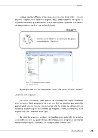 Capítulo 1
33
Informática Aplicada
Escreva a palavra Música e logo depois pressione a tecla Enter – o nome
da pasta só será válido, após você digitar a tecla Enter. Observe, na Figura 15,
no painel esquerdo, que temos uma estrutura de pastas, que você precisa criar
para organizar as músicas que serão digitadas.
LEMBRETE
LEMBRETE
Lembre-se de observar a hierarquia das pastas
quando estiver criando-as.
Figura 15 – Criando uma estrutura de pasta
Fonte: MicrosoftWindows 7.
Agora que você já criou suas pastas, vamos criar nosso primeiro arquivo?
Criando um arquivo
Para criar um arquivo, você precisa de um programa, como já falamos
anteriormente. Cada programa irá criar um tipo de arquivo, por exemplo:
quando você vê uma foto na internet, essa foto foi criada ou editada em um
aplicativo específico para tratamento de imagens. A foto, na verdade, é um
arquivo que tem um nome e um tipo.
Os tipos de arquivos, também conhecidos como extensão do arquivo,
são geralmente três ou quatro letras adicionadas pelos programas ao final do
nome do arquivo para identificá-los. Os tipos mais comuns são:
 