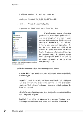 Capítulo 1
34 Informática Aplicada
• arquivos de imagens: .JPG, .GIF, .PNG, .BMP, .TIF;
• arquivos do Microsoft Word: .DOCX, .DOTX, .DOC;
• arquivos do Microsoft Excel: .XLSX, .XLS;
• arquivos do Microsoft Power Point: .PPTX, .PPT, .PPS.
O Windows traz alguns aplicativos
já instalados previamente para auxiliar-
nos na construção de arquivos. Se você
precisar digitar um texto simples, poderá
utilizar o WordPad ou, até mesmo,
trabalhar com alguma imagem, fazendo
uso do Paint. Esses aplicativos estão
dentro da pasta Acessórios no Menu
Iniciar do Windows. Para acessá-los, siga
os seguintes passos: a) clique no Menu
Iniciar; b) clique em Todos os Programas;
c) clique na pasta Acessórios, como
mostra a Figura 16.
Observe que existem vários acessórios disponíveis, como:
• Bloco de Notas: Para anotações de textos simples, sem a necessidade
de formatação.
• Calculadora: Além da calculadora padrão, que você conhece, também
é possível utilizar uma calculadora científica e uma calculadora
estatística. Ainda existem funções para converter unidades, cálculo de
datas, entre outras.
• Paint: Software utilizado para a criação de desenhos simples e também
para a edição de imagens.
• WordPad: É um editor de texto que traz algumas funções, como:
alterar tipo e tamanho de letra, cores, alinhamentos, entre outras.
Figura 16 – Lista de aplicativos da pasta acessórios
Fonte: MicrosoftWindows 7.
 