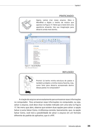 Capítulo 1
35
Informática Aplicada
PRATICANDO
PRATICANDO
Agora, vamos criar nosso arquivo. Abra o
WordPad e digite o trecho de música que
aparece na Figura 17. Note que o texto tem uma
aparência atraente. Use sua imaginação para
deixá-lo ainda mais bonito.
Figura 17 –Tela doWordPad
Fonte: MicrosoftWindows 7.
Pronto! Já tenho minha estrutura de pastas e
também já digitei a minha música favorita, mas,
como farei para deixá-la armazenada dentro
dessas pastas no computador?
REFLEXÃO
A criação do arquivo serve exatamente para armazenar essas informações
no computador. Para armazenar essas informações no computador, ou seja,
salvar o arquivo, você deve clicar no botão indicado com uma seta na Figura
17. No menu que abre, observe que existem duas opções para salvar: a opção
Salvar e outra Salvar Como. A diferença consiste, basicamente, que, na opção
Salvar Como, você terá a possibilidade de salvar o arquivo em um formato
diferente do padrão do aplicativo, que é o RTF.
 