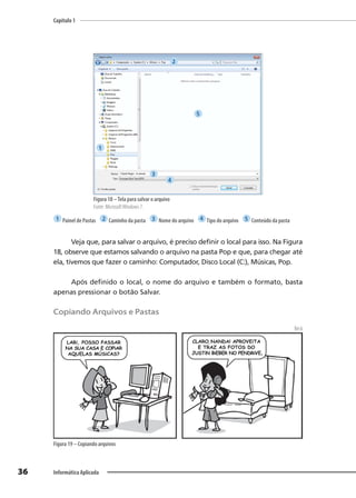 Capítulo 1
36 Informática Aplicada
Figura 18 –Tela para salvar o arquivo
Fonte: MicrosoftWindows 7.
1 Painel de Pastas 2 Caminho da pasta 3 Nome do arquivo 4 Tipo do arquivo 5 Conteúdo da pasta
Veja que, para salvar o arquivo, é preciso definir o local para isso. Na Figura
18, observe que estamos salvando o arquivo na pasta Pop e que, para chegar até
ela, tivemos que fazer o caminho: Computador, Disco Local (C:), Músicas, Pop.
Após definido o local, o nome do arquivo e também o formato, basta
apenas pressionar o botão Salvar.
Copiando Arquivos e Pastas
Beck
Figura 19 – Copiando arquivos
1
2
3
4
5
 