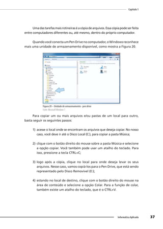 Capítulo 1
37
Informática Aplicada
Umadastarefasmaisrotineiraséacópiadearquivos.Essacópiapodeserfeita
entre computadores diferentes ou, até mesmo, dentro do próprio computador.
QuandovocêconectaumPenDrivenocomputador,oWindowsreconhece
mais uma unidade de armazenamento disponível, como mostra a Figura 20.
Figura 20 – Unidade de armazenamento - pen drive
Fonte: MicrosoftWindows 7.
Para copiar um ou mais arquivos e/ou pastas de um local para outro,
basta seguir os seguintes passos:
1) acesse o local onde se encontram os arquivos que deseja copiar. No nosso
caso, você deve ir até o Disco Local (C:), para copiar a pasta Música;
2) clique com o botão direito do mouse sobre a pasta Música e selecione
a opção copiar. Você também pode usar um atalho do teclado. Para
isso, pressione a tecla CTRL+C;
3) logo após a cópia, clique no local para onde deseja levar os seus
arquivos. Nesse caso, vamos copiá-los para o Pen Drive, que está sendo
representado pelo Disco Removível (E:);
4) estando no local de destino, clique com o botão direito do mouse na
área de conteúdo e selecione a opção Colar. Para a função de colar,
também existe um atalho do teclado, que é o CTRL+V.
 