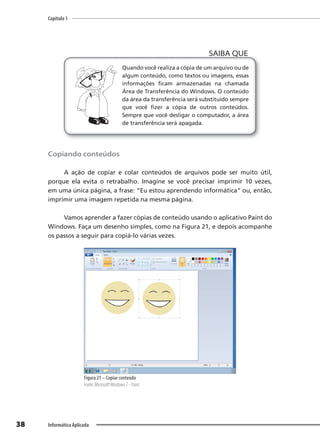 Capítulo 1
38 Informática Aplicada
Quando você realiza a cópia de um arquivo ou de
algum conteúdo, como textos ou imagens, essas
informações ficam armazenadas na chamada
Área de Transferência do Windows. O conteúdo
da área da transferência será substituído sempre
que você fizer a cópia de outros conteúdos.
Sempre que você desligar o computador, a área
de transferência será apagada.
SAIBA QUE
Copiando conteúdos
A ação de copiar e colar conteúdos de arquivos pode ser muito útil,
porque ela evita o retrabalho. Imagine se você precisar imprimir 10 vezes,
em uma única página, a frase: “Eu estou aprendendo informática” ou, então,
imprimir uma imagem repetida na mesma página.
Vamos aprender a fazer cópias de conteúdo usando o aplicativo Paint do
Windows. Faça um desenho simples, como na Figura 21, e depois acompanhe
os passos a seguir para copiá-lo várias vezes.
Figura 21 – Copiar conteúdo
Fonte: MicrosoftWindows 7 - Paint.
 