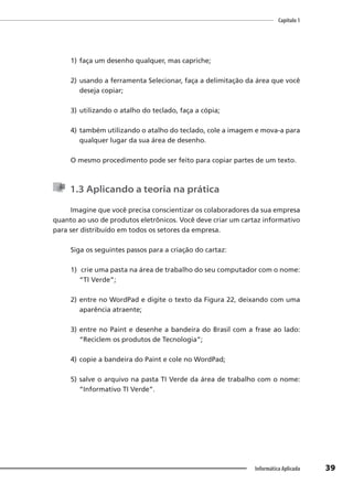 Capítulo 1
39
Informática Aplicada
1) faça um desenho qualquer, mas capriche;
2) usando a ferramenta Selecionar, faça a delimitação da área que você
deseja copiar;
3) utilizando o atalho do teclado, faça a cópia;
4) também utilizando o atalho do teclado, cole a imagem e mova-a para
qualquer lugar da sua área de desenho.
O mesmo procedimento pode ser feito para copiar partes de um texto.
1.3 Aplicando a teoria na prática
Imagine que você precisa conscientizar os colaboradores da sua empresa
quanto ao uso de produtos eletrônicos. Você deve criar um cartaz informativo
para ser distribuído em todos os setores da empresa.
Siga os seguintes passos para a criação do cartaz:
1) crie uma pasta na área de trabalho do seu computador com o nome:
“TI Verde”;
2) entre no WordPad e digite o texto da Figura 22, deixando com uma
aparência atraente;
3) entre no Paint e desenhe a bandeira do Brasil com a frase ao lado:
“Reciclem os produtos de Tecnologia”;
4) copie a bandeira do Paint e cole no WordPad;
5) salve o arquivo na pasta TI Verde da área de trabalho com o nome:
“Informativo TI Verde”.
 