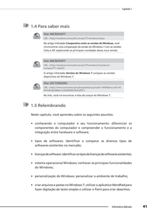 Capítulo 1
41
Informática Aplicada
1.4 Para saber mais
Site: MICROSOFT
URL: <http://windows.microsoft.com/pt-PT/windows/shop>
No artigo intitulado Comparativo entre as versões do Windows, você
irá encontrar uma comparação da versão do Windows 7 com as versões
Vista e XP, explorando as principais novidades dessa nova versão.
Site: MICROSOFT
URL: <http://windows.microsoft.com/pt-PT/windows7/products/
compare?T1=tab20>
O artigo intitulado Versões do Windows 7 compara as versões
disponíveis do Windows 7.
Site: SECTORZERO
URL: <http://www.sectorzero.pt/subcapatotal.asp?caId=74000&mscssid=X0
MT4JRU8LKB8KU1SJE58DWA30SA3RTC>
No link, você irá encontrar a lista de preços do Windows 7.
1.5 Relembrando
Neste capítulo, você aprendeu sobre os seguintes assuntos:
• conhecendo o computador e seu funcionamento: diferenciar os
componentes do computador e compreender o funcionamento e a
integração entre hardware e software;
• tipos de softwares: identificar e comparar os diversos tipos de
softwares existentes no mercado;
• licençasdesoftware:identificarostiposdelicençasdesoftwaresexistentes;
• sistema operacional Windows: conhecer as principais funcionalidades
do Windows;
• personalização do Windows: personalizar o ambiente de trabalho;
• criar arquivos e pastas no Windows 7: utilizar o aplicativo WordPad para
fazer digitação de texto simples e utilizar o Paint para criar desenhos;
 