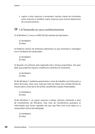 Capítulo 1
42 Informática Aplicada
• copiar e colar arquivos e conteúdos: realizar cópias de conteúdos
entre arquivos e também copiar arquivos para outros dispositivos
de armazenamento.
1.6 Testando os seus conhecimentos
1) O Windows 7, Linux e o MAC OS são sistemas do tipo básico.
a) Verdadeiro
b) Falso
2) Podemos chamar de Softwares Aplicativos os que controlam e interagem
com o hardware do computador.
a) Verdadeiro
b) Falso
3) Quando um software está registrado sob a licença proprietária, isto quer
dizer que podemos copiá-lo, modificá-lo e distribuí-lo livremente.
a) Verdadeiro
b) Falso
4) No Windows 7, podemos personalizar a área de trabalho com fotos para o
plano de fundo, cores, sons, tudo por meio do clique com o botão direito do
mouse sobre a área barra de tarefas, escolhendo a opção Propriedades.
a) Verdadeiro
b) Falso
5) No Windows 7, ao copiar arquivos e pastas, estamos utilizando a área
de transferência do Windows. Essa área de transferência guardará as
informações que foram copiadas até que seja feita uma nova cópia ou o
computador tenha sido desligado.
a) Verdadeiro
b) Falso
 