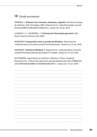 Capítulo 1
43
Informática Aplicada
Onde encontrar
FERREIRA, L. Software livre, freeware, shareware, copyleft: entenda as licenças
de software. UOL Tecnologia, 2007. Disponível em: <http://tecnologia.uol.com.
br/ultnot/2007/12/20/ult4213u266.jhtm>. Acesso em: 23 set. 2010.
LAUDON, K. C.; LOUNDON, J. P. Sistemas de informações gerenciais. São
Paulo: Pearson Prentice Hall, 2007.
MICROSOFT. Comparativo entre as versões do Windows. Disponível em:
<http://windows.microsoft.com/pt-PT/windows/shop>. Acesso em: 27 set. 2010.
MICROSOFT. Versões do Windows 7. Disponível em: <http://windows.microsoft.
com/pt-PT/windows7/products/compare?T1=tab20>. Acesso em: 27 set. 2010.
SECTORZERO: especialistas em software. Windows 7 (lista completa).
Disponível em: <http://www.sectorzero.pt/subcapatotal.asp?caId=74000&msc
ssid=X0MT4JRU8LKB8KU1SJE58DWA30SA3RTC>. Acesso em: 27 set. 2010.
 
