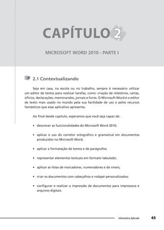 Capítulo 2
45
Informática Aplicada
MICROSOFT WORD 2010 - PARTE I
CAPÍTULO 2
2
2.1 Contextualizando
Seja em casa, na escola ou no trabalho, sempre é necessário utilizar
um editor de textos para realizar tarefas, como: criação de relatórios, cartas,
ofícios, declarações, memorandos, jornais e livros. O Microsoft Word é o editor
de texto mais usado no mundo pela sua facilidade de uso e pelos recursos
fantásticos que esse aplicativo apresenta.
Ao final desde capítulo, esperamos que você seja capaz de:
• descrever as funcionalidades do Microsoft Word 2010;
• aplicar o uso do corretor ortográfico e gramatical em documentos
produzidos no Microsoft Word;
• aplicar a formatação de textos e de parágrafos;
• representar elementos textuais em formato tabulado;
• aplicar as listas de marcadores, numeradores e de níveis;
• criar os documentos com cabeçalhos e rodapé personalizados;
• configurar e realizar a impressão de documentos para impressora e
arquivos digitais.
 