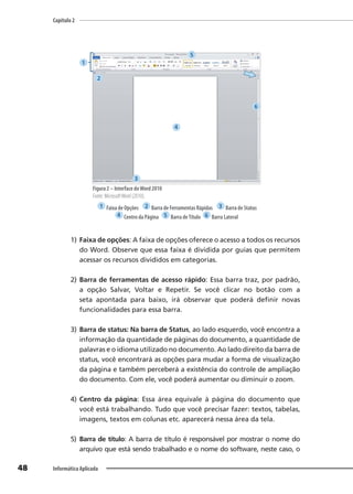 Capítulo 2
48 Informática Aplicada
Figura 2 – Interface doWord 2010
Fonte: MicrosoftWord (2010).
1 Faixa de Opções 2 Barra de Ferramentas Rápidas 3 Barra de Status
4 Centro da Página 5 Barra deTítulo 6 Barra Lateral
1) Faixa de opções: A faixa de opções oferece o acesso a todos os recursos
do Word. Observe que essa faixa é dividida por guias que permitem
acessar os recursos divididos em categorias.
2) Barra de ferramentas de acesso rápido: Essa barra traz, por padrão,
a opção Salvar, Voltar e Repetir. Se você clicar no botão com a
seta apontada para baixo, irá observar que poderá definir novas
funcionalidades para essa barra.
3) Barra de status: Na barra de Status, ao lado esquerdo, você encontra a
informação da quantidade de páginas do documento, a quantidade de
palavras e o idioma utilizado no documento. Ao lado direito da barra de
status, você encontrará as opções para mudar a forma de visualização
da página e também perceberá a existência do controle de ampliação
do documento. Com ele, você poderá aumentar ou diminuir o zoom.
4) Centro da página: Essa área equivale à página do documento que
você está trabalhando. Tudo que você precisar fazer: textos, tabelas,
imagens, textos em colunas etc. aparecerá nessa área da tela.
5) Barra de título: A barra de título é responsável por mostrar o nome do
arquivo que está sendo trabalhado e o nome do software, neste caso, o
1
2
3
4
5
6
 
